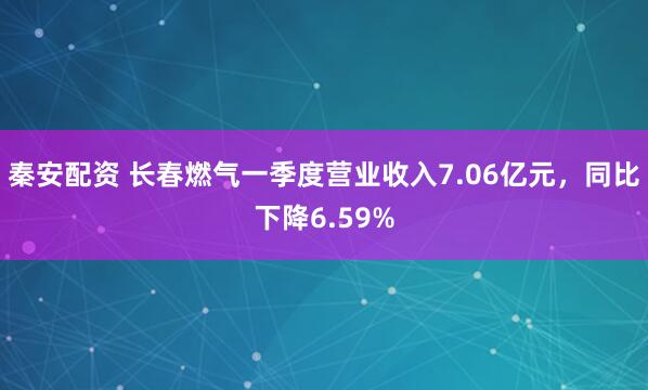 秦安配资 长春燃气一季度营业收入7.06亿元，同比下降6.59%