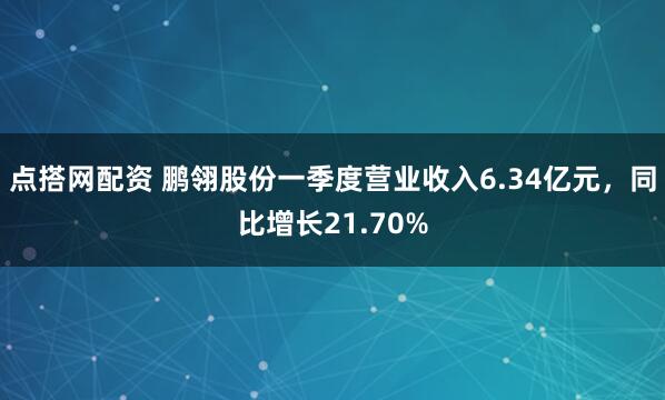 点搭网配资 鹏翎股份一季度营业收入6.34亿元，同比增长21.70%