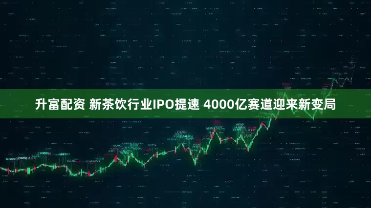 升富配资 新茶饮行业IPO提速 4000亿赛道迎来新变局