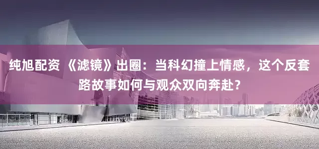 纯旭配资 《滤镜》出圈：当科幻撞上情感，这个反套路故事如何与观众双向奔赴？