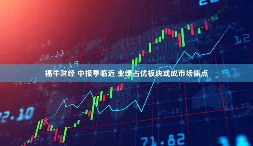 福牛财经 中报季临近 业绩占优板块或成市场焦点