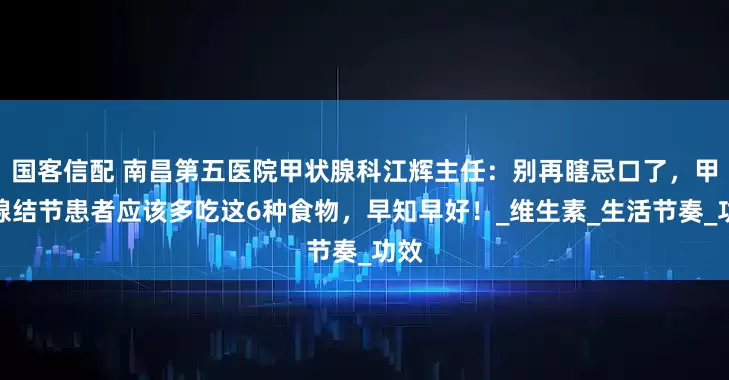 国客信配 南昌第五医院甲状腺科江辉主任：别再瞎忌口了，甲状腺结节患者应该多吃这6种食物，早知早好！_维生素_生活节奏_功效
