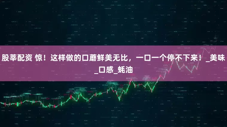 股莘配资 惊！这样做的口蘑鲜美无比，一口一个停不下来！_美味_口感_蚝油