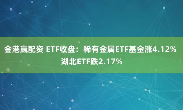 金港赢配资 ETF收盘：稀有金属ETF基金涨4.12% 湖北ETF跌2.17%
