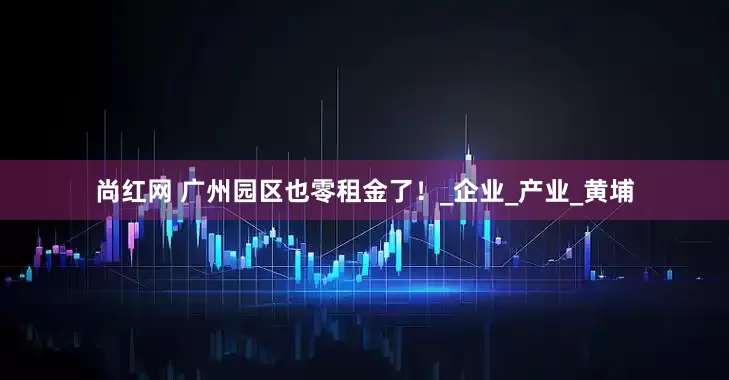 尚红网 广州园区也零租金了！_企业_产业_黄埔