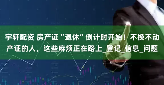 宇轩配资 房产证“退休”倒计时开始！不换不动产证的人，这些麻烦正在路上_登记_信息_问题