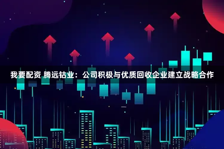 我要配资 腾远钴业：公司积极与优质回收企业建立战略合作