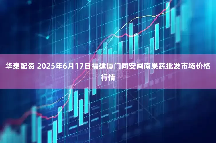 华泰配资 2025年6月17日福建厦门同安闽南果蔬批发市场价格行情