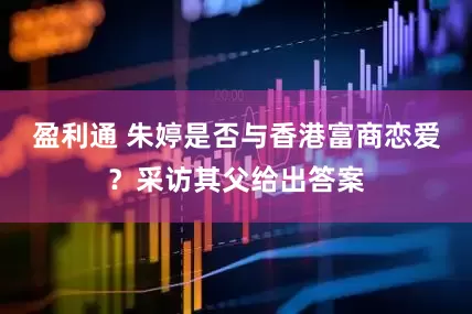 盈利通 朱婷是否与香港富商恋爱？采访其父给出答案