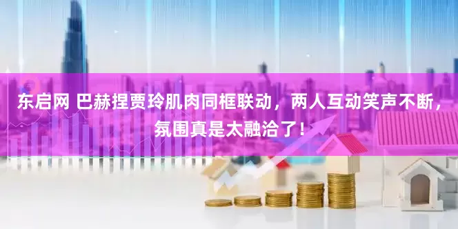东启网 巴赫捏贾玲肌肉同框联动，两人互动笑声不断，氛围真是太融洽了！