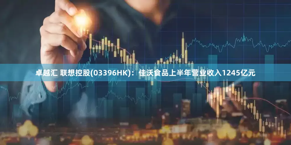 卓越汇 联想控股(03396HK)：佳沃食品上半年营业收入1245亿元